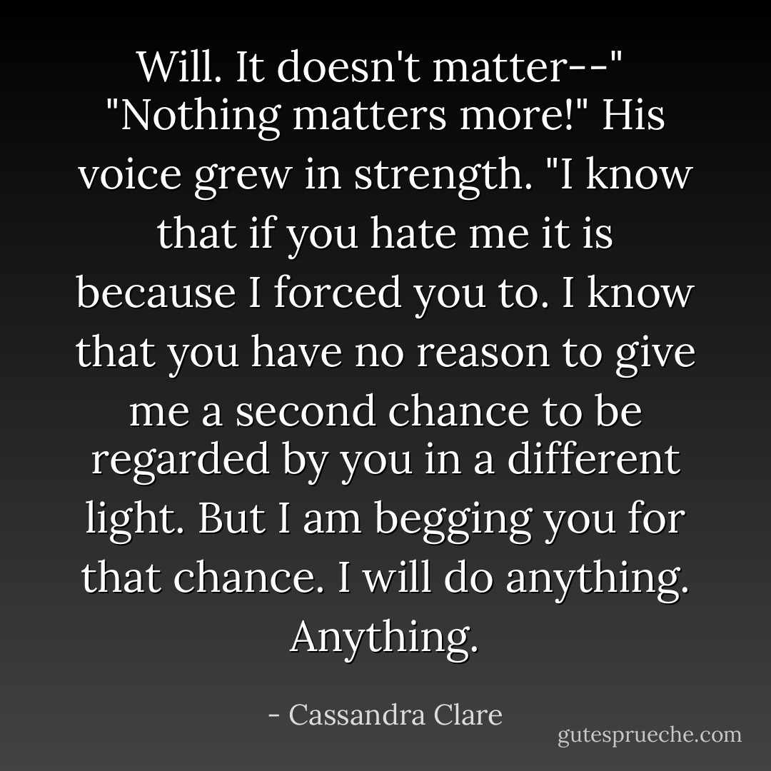 Will. It doesn't <i>matter</i>--"<br /><br />"Nothing matters more!" His voice grew in strength. "I <i>know</i> that if you hate me it is because I forced you to. I <i>know</i> that you have no reason to give me a second chance to be regarded by you in a different light. But I am begging you for that chance. I will do anything. <i>Anything</i>. - Cassandra Clare
