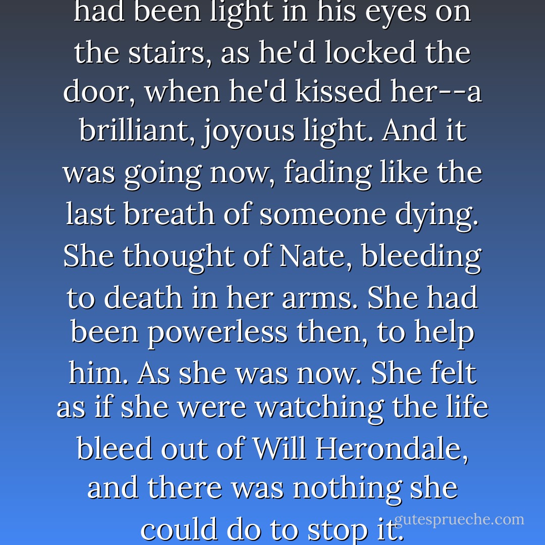 Will only looked at her. There had been light in his eyes on the stairs, as he'd locked the door, when he'd kissed her--a brilliant, joyous light. And it was going now, fading like the last breath of someone dying. She thought of Nate, bleeding to death in her arms. She had been powerless then, to help him. As she was now. She felt as if she were watching the life bleed out of Will Herondale, and there was nothing she could do to stop it. - Cassandra Clare