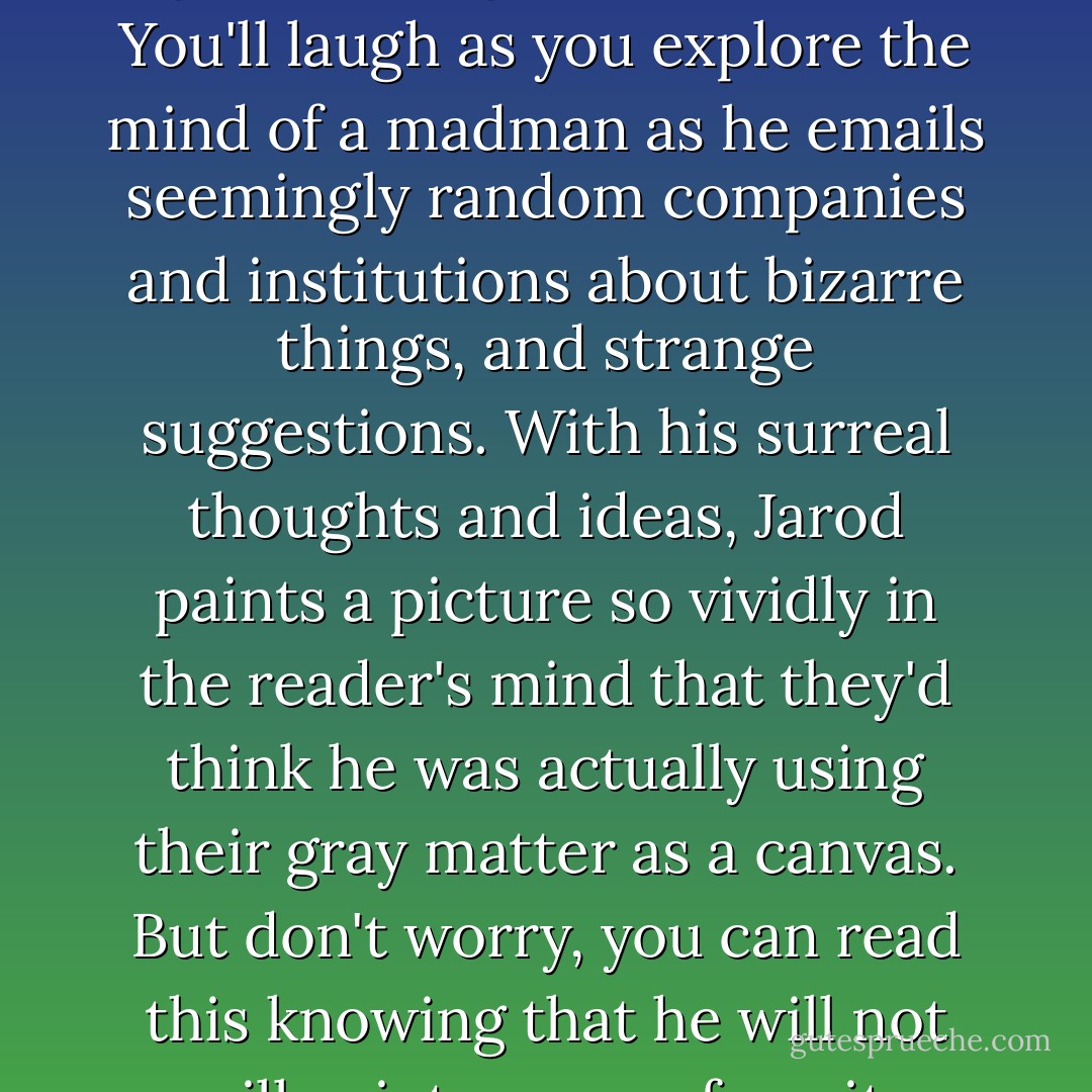 This book is destined to make waves no matter which ocean you throw it into. This is the first book Jarod's put together, mainly because he had such a hard time figuring out how to glue the pages to the spine. You'll laugh as you explore the mind of a madman as he emails seemingly random companies and institutions about bizarre things, and strange suggestions. With his surreal thoughts and ideas, Jarod paints a picture so vividly in the reader's mind that they'd think he was actually using their gray matter as a canvas. But don't worry, you can read this knowing that he will not spill paint on your favorite shirt. If laughing were a buffet, you'll eat so much with this book that you'll throw up. I recommend you read this book over a toilet. - Jarod Kintz
