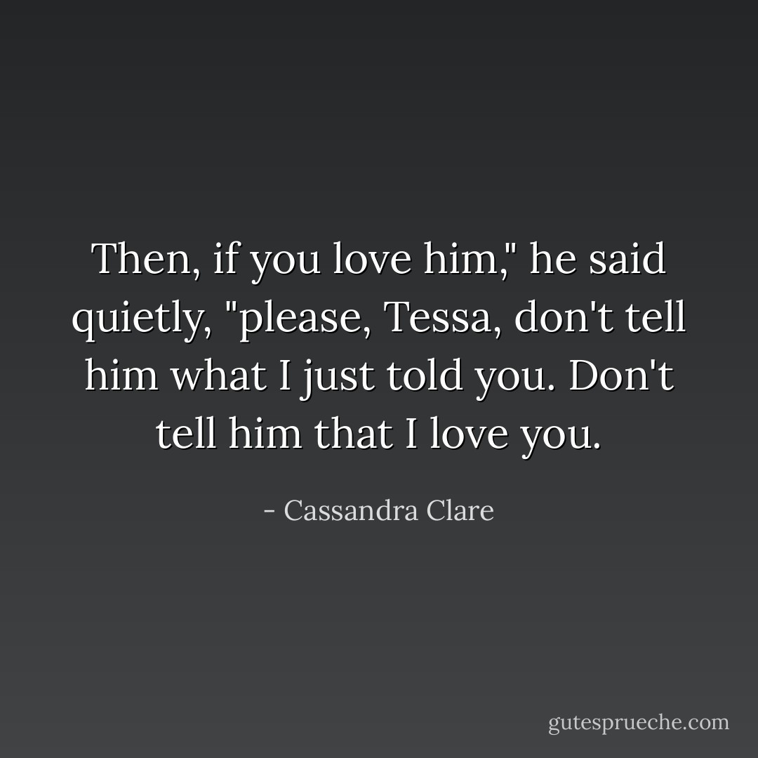 Then, if you love him," he said quietly, "please, Tessa, don't tell him what I just told you. Don't tell him that I love you. - Cassandra Clare