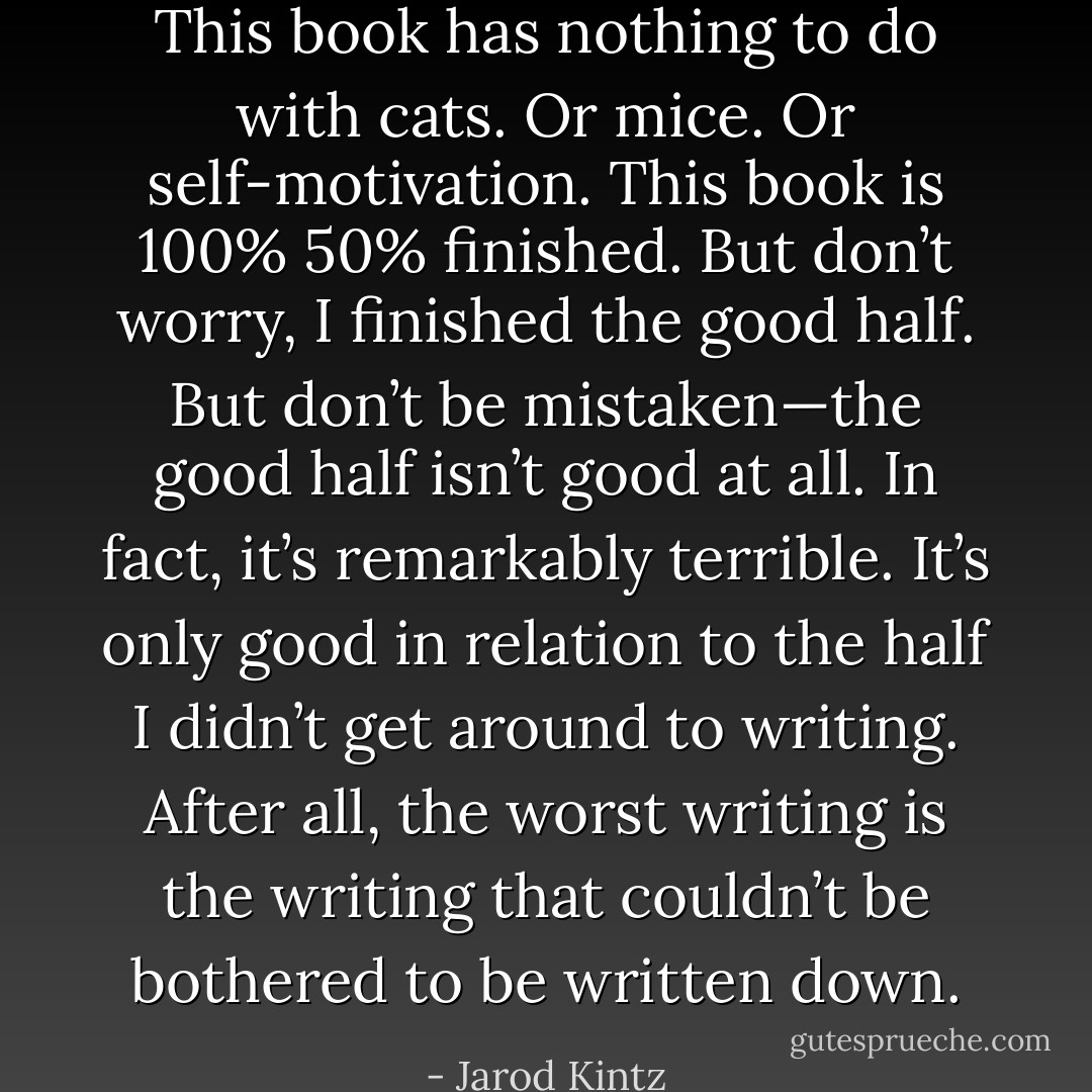 This book has nothing to do with cats. Or mice. Or self-motivation. This book is 100% 50% finished. But don’t worry, I finished the good half. But don’t be mistaken—the good half isn’t good at all. In fact, it’s remarkably terrible. It’s only good in relation to the half I didn’t get around to writing. After all, the worst writing is the writing that couldn’t be bothered to be written down. - Jarod Kintz