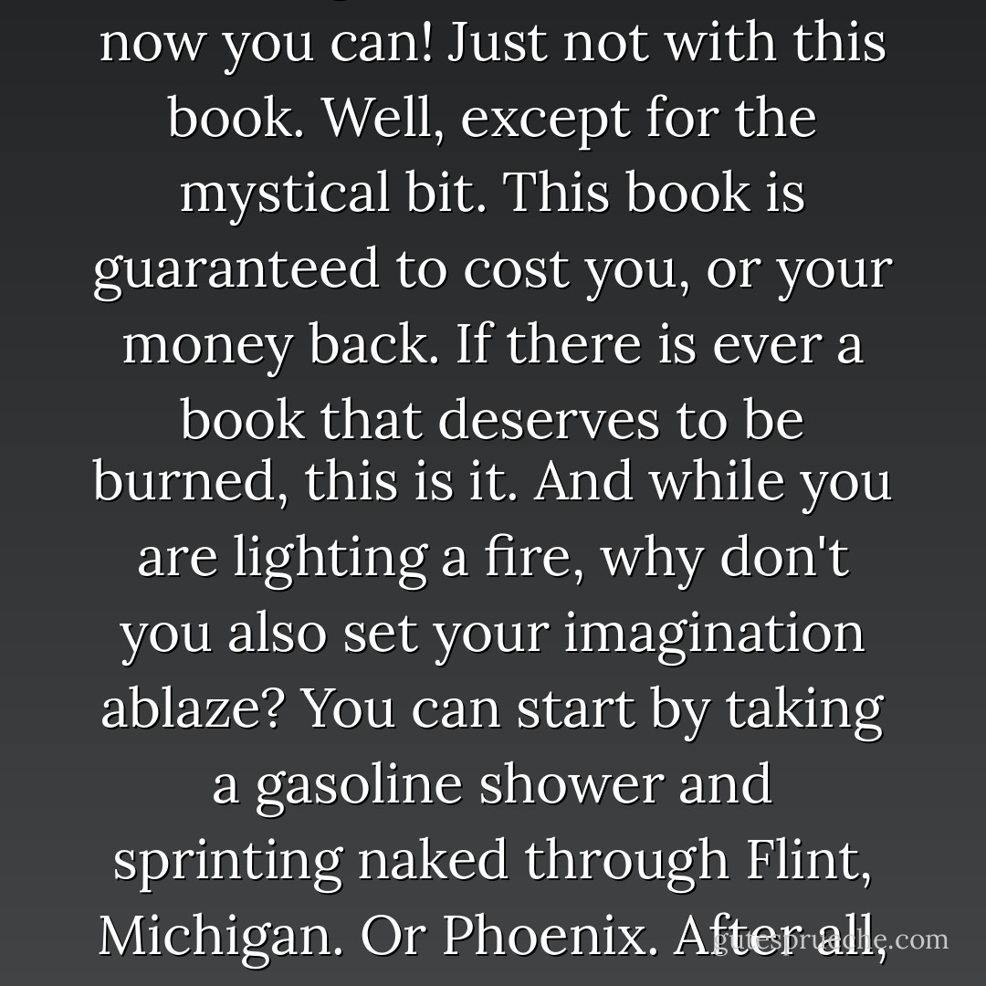 Have you ever wanted to learn Geometry, Calculus, Physics, German, and the mystical teachings of Orafoura? Well, now you can! Just not with this book. Well, except for the mystical bit. This book is guaranteed to cost you, or your money back. If there is ever a book that deserves to be burned, this is it. And while you are lighting a fire, why don't you also set your imagination ablaze? You can start by taking a gasoline shower and sprinting naked through Flint, Michigan. Or Phoenix. After all, the only way you'll ever be able to reach your true potential is with a stepladder and a stretch. - Jarod Kintz