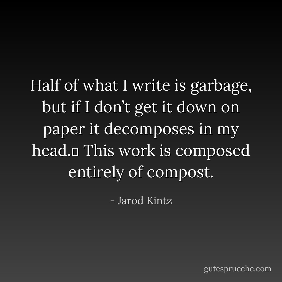 Half of what I write is garbage, but if I don’t get it down on paper it decomposes in my head.  This work is composed entirely of compost. - Jarod Kintz