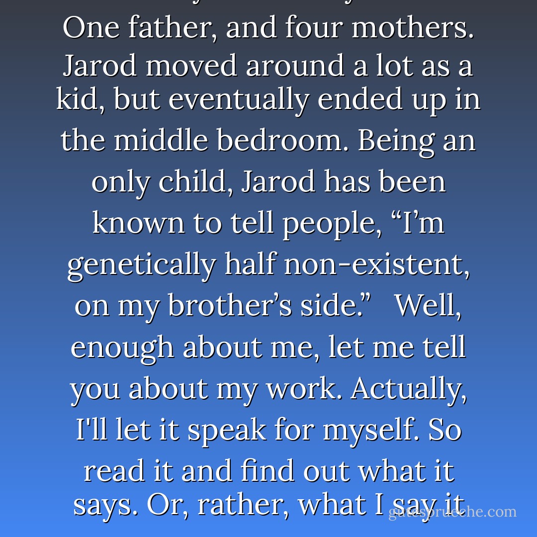 Jarod Kintz was born in Salt Lake City to a family of five. One father, and four mothers. Jarod moved around a lot as a kid, but eventually ended up in the middle bedroom. Being an only child, Jarod has been known to tell people, “I’m genetically half non-existent, on my brother’s side.” <br /><br />Well, enough about me, let me tell you about my work. Actually, I'll let it speak for myself. So read it and find out what it says. Or, rather, what I say it says. - Jarod Kintz