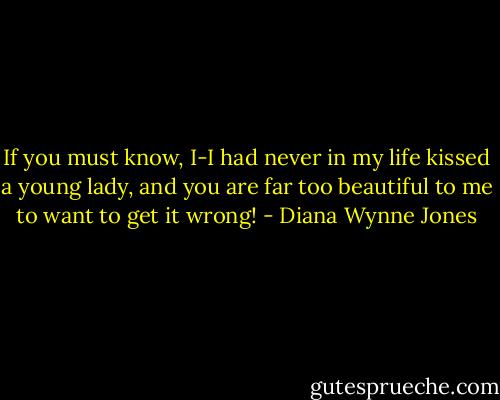 If you must know, I-I had never in my life kissed a young lady, and you are far too beautiful to me to want to get it wrong! - Diana Wynne Jones