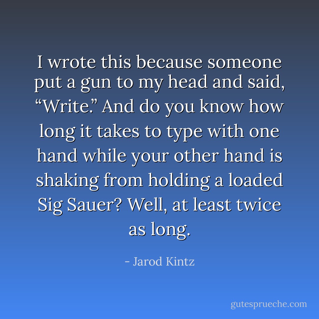 I wrote this because someone put a gun to my head and said, “Write.” And do you know how long it takes to type with one hand while your other hand is shaking from holding a loaded Sig Sauer? Well, at least twice as long. - Jarod Kintz