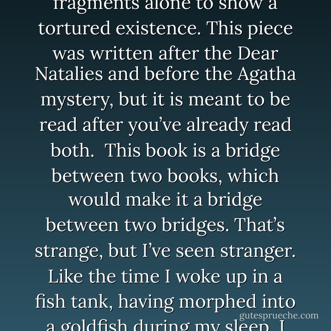 This work is the link between my Dear Natalie piece and my upcoming Agatha work. It bridges that lapse in time and shows how my thinking has changed. It shows me telling a story through the surreal and trying to use thought fragments alone to show a tortured existence. This piece was written after the Dear Natalies and before the Agatha mystery, but it is meant to be read after you’ve already read both.<br /><br />This book is a bridge between two books, which would make it a bridge between two bridges. That’s strange, but I’ve seen stranger. Like the time I woke up in a fish tank, having morphed into a goldfish during my sleep. I still fear the sound of a flushing toilet, and since then I refuse to let myself fall asleep while wearing flippers.<br /><br />This book is 3,088 words of pure nonsense, strung together like pearls hurled at bacon. Yum! - Jarod Kintz