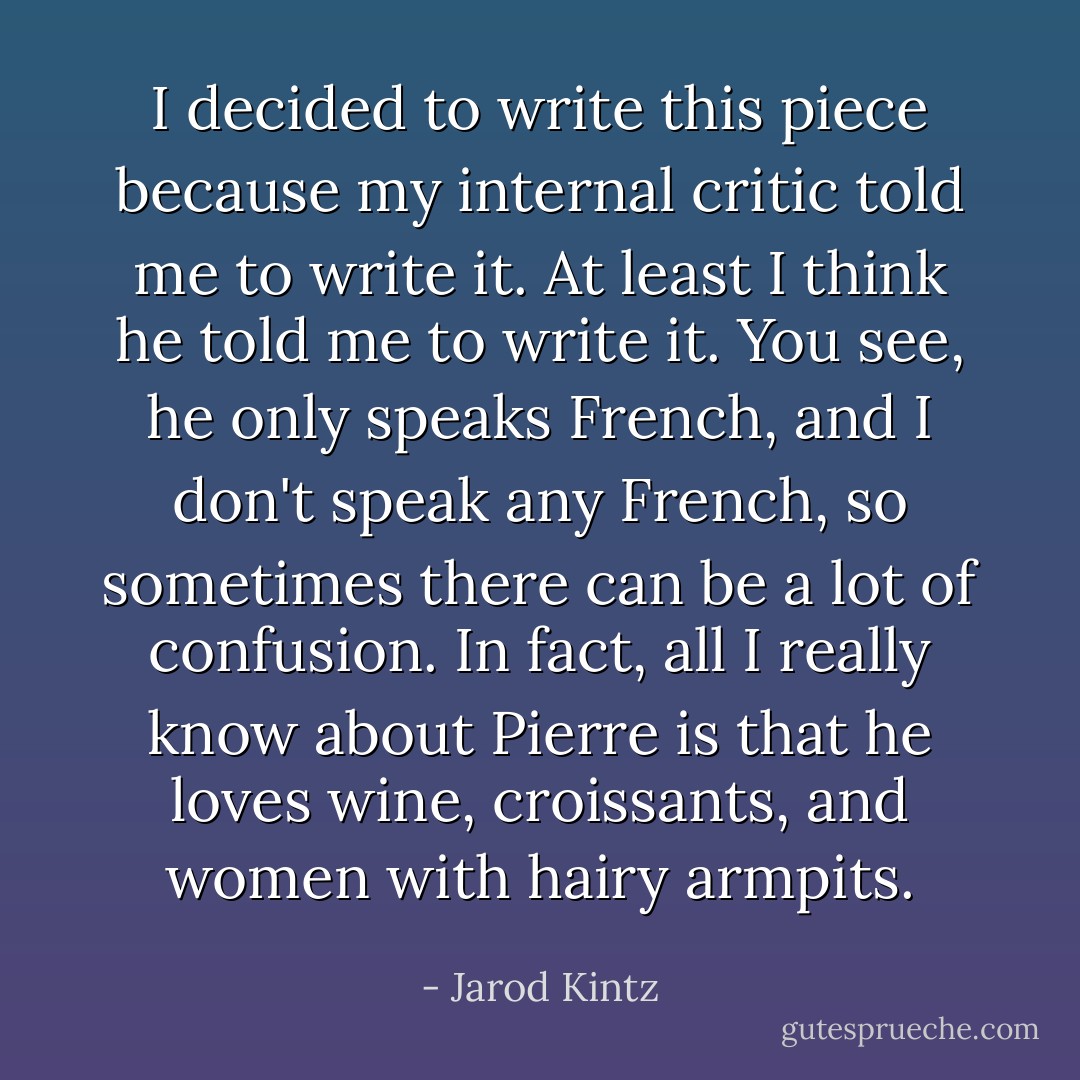 I decided to write this piece because my internal critic told me to write it. At least I think he told me to write it. You see, he only speaks French, and I don't speak any French, so sometimes there can be a lot of confusion. In fact, all I really know about Pierre is that he loves wine, croissants, and women with hairy armpits. - Jarod Kintz