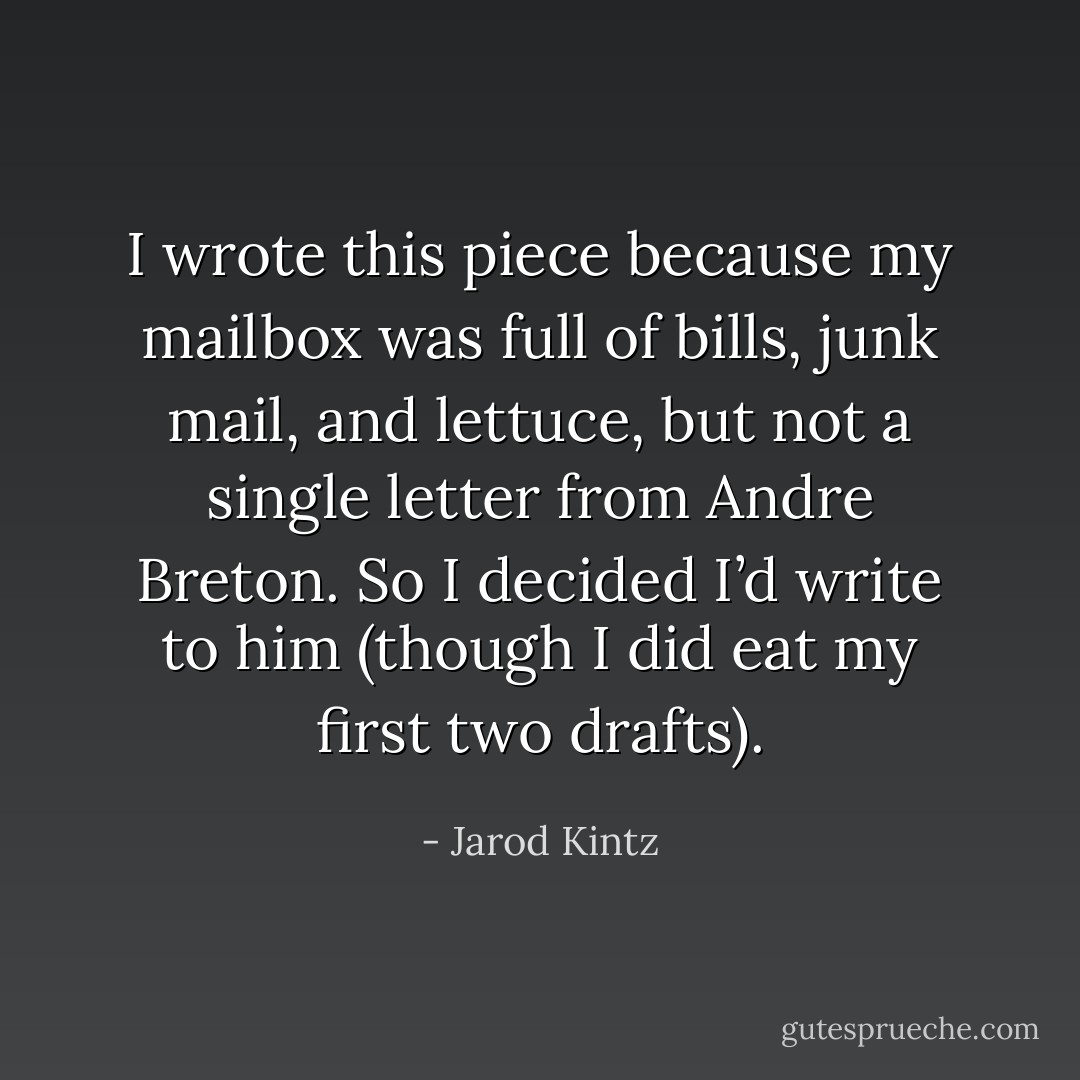 I wrote this piece because my mailbox was full of bills, junk mail, and lettuce, but not a single letter from Andre Breton. So I decided I’d write to him (though I did eat my first two drafts). - Jarod Kintz