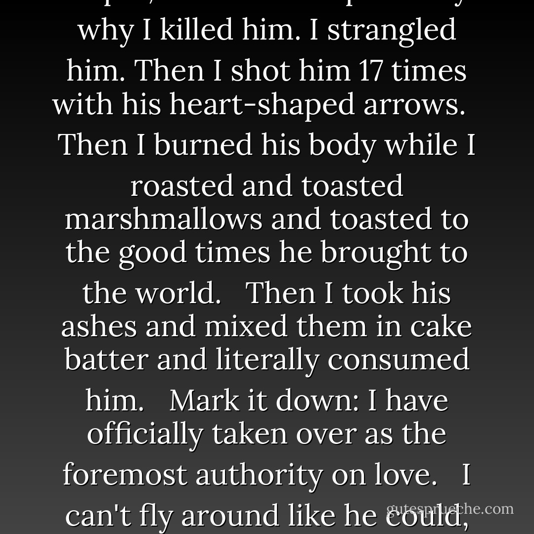 Cupid, that chubby cherub love dispenser, is dead. But before he died, he appointed me his apprentice in love. <br /><br />I loved Cupid, and that was precisely why I killed him. I strangled him. Then I shot him 17 times with his heart-shaped arrows. <br /><br />Then I burned his body while I roasted and toasted marshmallows and toasted to the good times he brought to the world. <br /><br />Then I took his ashes and mixed them in cake batter and literally consumed him. <br /><br />Mark it down: I have officially taken over as the foremost authority on love. <br /><br />I can't fly around like he could, but I have other endearing qualities. I can’t think of any at the moment, but I must have some. - Jarod Kintz