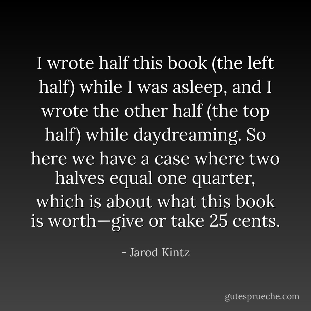 I wrote half this book (the left half) while I was asleep, and I wrote the other half (the top half) while daydreaming. So here we have a case where two halves equal one quarter, which is about what this book is worth—give or take 25 cents. - Jarod Kintz