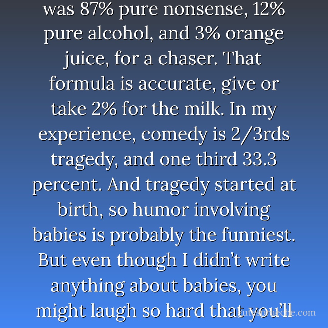 I wanted to write something that made no linear sense. None. Zero. Something that was 87% pure nonsense, 12% pure alcohol, and 3% orange juice, for a chaser. That formula is accurate, give or take 2% for the milk. In my experience, comedy is 2/3rds tragedy, and one third 33.3 percent. And tragedy started at birth, so humor involving babies is probably the funniest. But even though I didn’t write anything about babies, you might laugh so hard that you’ll regret not wearing a diaper while reading. - Jarod Kintz