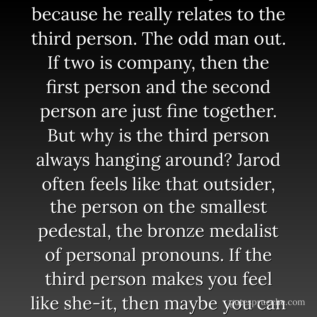 Jarod Kintz likes writing about himself in the third person, because he really relates to the third person. The odd man out. If two is company, then the first person and the second person are just fine together. But why is the third person always hanging around? Jarod often feels like that outsider, the person on the smallest pedestal, the bronze medalist of personal pronouns. If the third person makes you feel like she-it, then maybe you can relate to some of Jarod’s work. - Jarod Kintz
