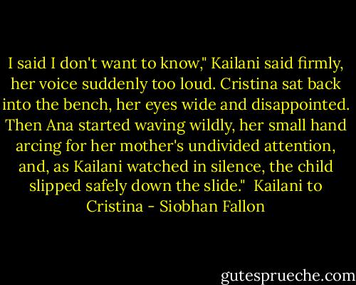 I said I don't want to know," Kailani said firmly, her voice suddenly too loud. Cristina sat back into the bench, her eyes wide and disappointed. Then Ana started waving wildly, her small hand arcing for her mother's undivided attention, and, as Kailani watched in silence, the child slipped safely down the slide."<br /><br />Kailani to Cristina - Siobhan Fallon