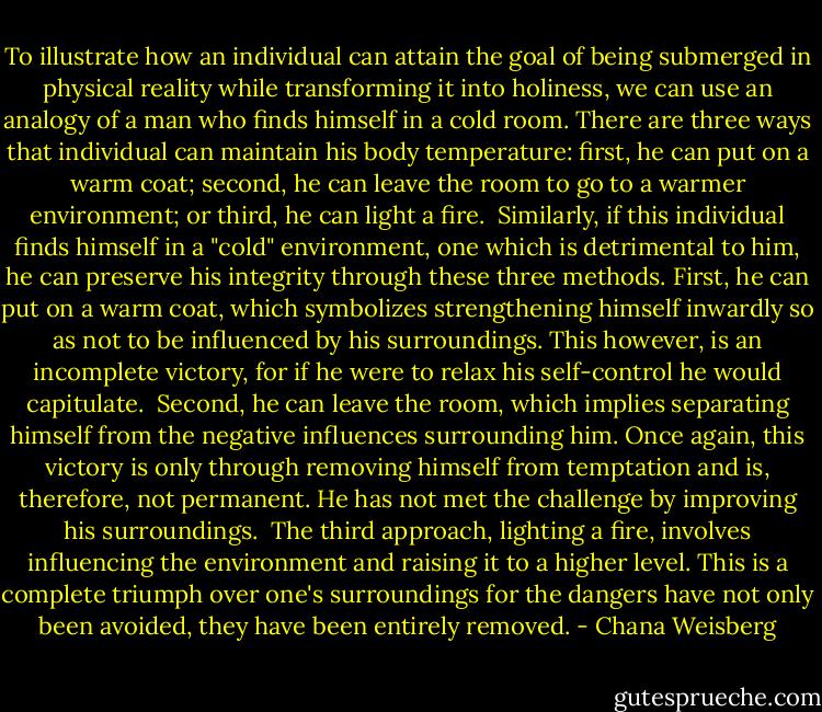 To illustrate how an individual can attain the goal of being submerged in physical reality while transforming it into holiness, we can use an analogy of a man who finds himself in a cold room. There are three ways that individual can maintain his body temperature: first, he can put on a warm coat; second, he can leave the room to go to a warmer environment; or third, he can light a fire.<br /><br />Similarly, if this individual finds himself in a "cold" environment, one which is detrimental to him, he can preserve his integrity through these three methods. First, he can put on a warm coat, which symbolizes strengthening himself inwardly so as not to be influenced by his surroundings. This however, is an incomplete victory, for if he were to relax his self-control he would capitulate.<br /><br />Second, he can leave the room, which implies separating himself from the negative influences surrounding him. Once again, this victory is only through removing himself from temptation and is, therefore, not permanent. He has not met the challenge by improving his surroundings.<br /><br />The third approach, lighting a fire, involves influencing the environment and raising it to a higher level. This is a complete triumph over one's surroundings for the dangers have not only been avoided, they have been entirely removed. - Chana Weisberg