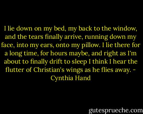 I lie down on my bed, my back to the window, and the tears finally arrive, running down my face, into my ears, onto my pillow. I lie there for a long time, for hours maybe, and right as I'm about to finally drift to sleep I think I hear the flutter of Christian's wings as he flies away. - Cynthia Hand