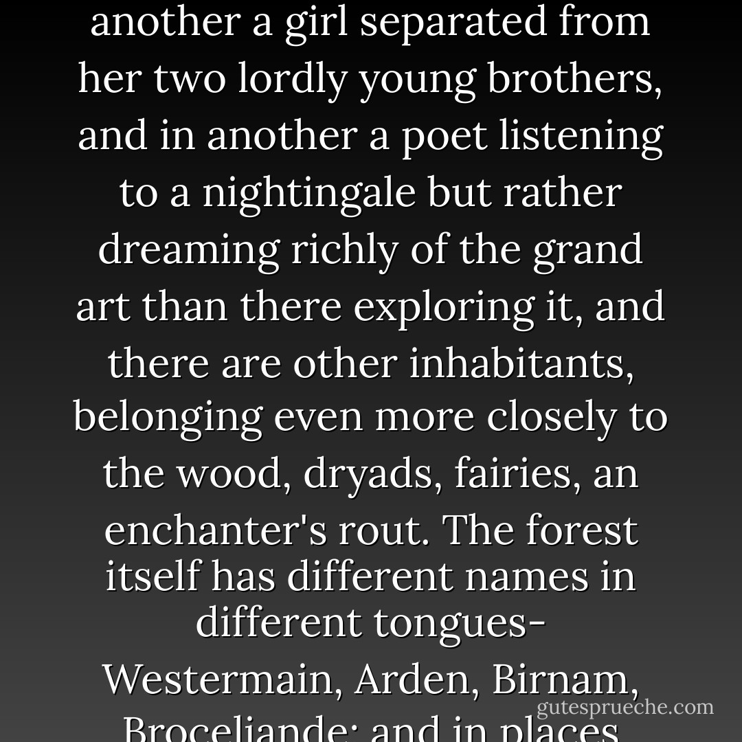 The image of a wood has appeared often enough in English verse. It has indeed appeared so often that it has gathered a good deal of verse into itself; so that it has become a great forest where, with long leagues of changing green between them, strange episodes of poetry have taken place. Thus in one part there are lovers of a midsummer night, or by day a duke and his followers, and in another men behind branches so that the wood seems moving, and in another a girl separated from her two lordly young brothers, and in another a poet listening to a nightingale but rather dreaming richly of the grand art than there exploring it, and there are other inhabitants, belonging even more closely to the wood, dryads, fairies, an enchanter's rout. The forest itself has different names in different tongues- Westermain, Arden, Birnam, Broceliande; and in places there are separate trees named, such as that on the outskirts against which a young Northern poet saw a spectral wanderer leaning, or, in the unexplored centre of which only rumours reach even poetry, Igdrasil of one myth, or the Trees of Knowledge and Life of another. So that indeed the whole earth seems to become this one enormous forest, and our longest and most stable civilizations are only clearings in the midst of it. - Charles  Williams
