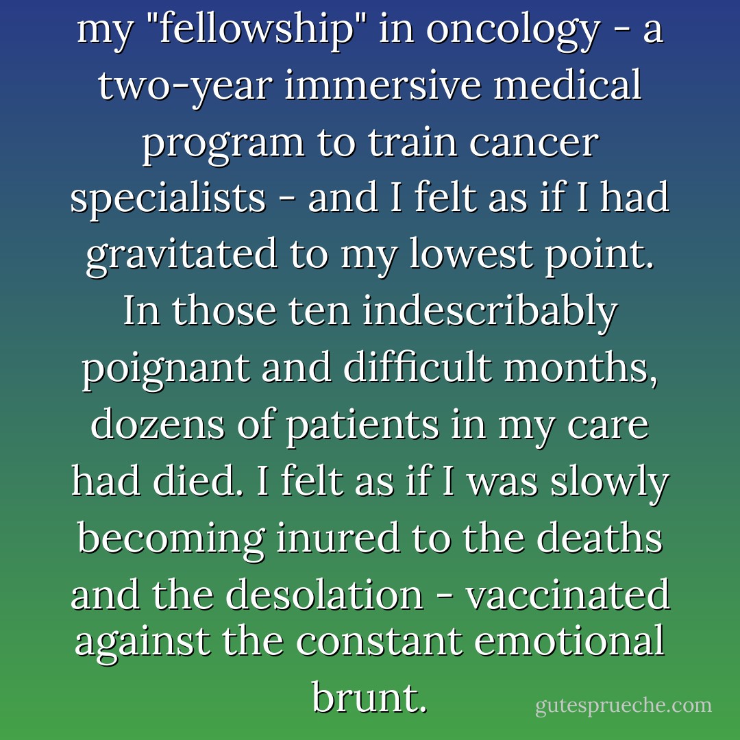 This was the tenth month of my "fellowship" in oncology - a two-year immersive medical program to train cancer specialists - and I felt as if I had gravitated to my lowest point. In those ten indescribably poignant and difficult months, dozens of patients in my care had died. I felt as if I was slowly becoming inured to the deaths and the desolation - vaccinated against the constant emotional brunt. - Siddhartha Mukherjee