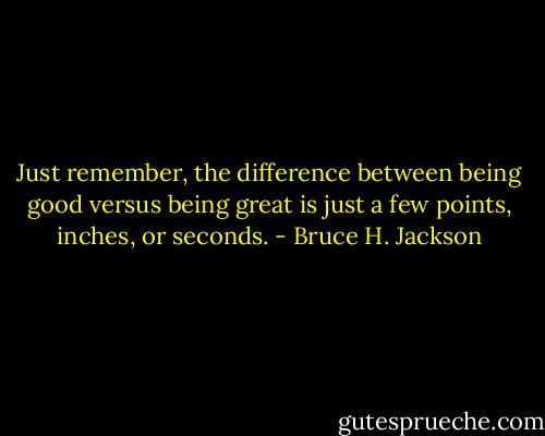 Just remember, the difference between being good versus being great is just a few points, inches, or seconds. - Bruce H. Jackson