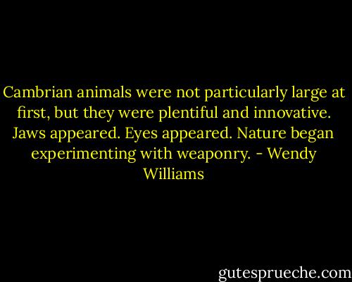 Cambrian animals were not particularly large at first, but they were plentiful and innovative. Jaws appeared. Eyes appeared. Nature began experimenting with weaponry. - Wendy Williams