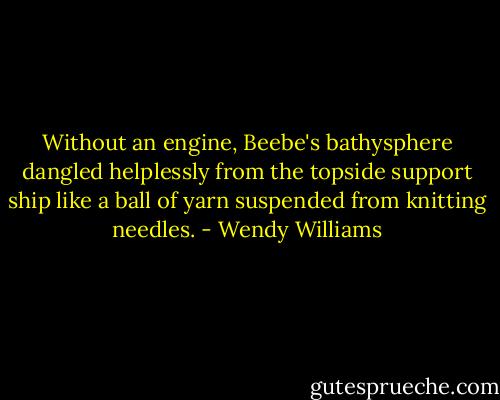 Without an engine, Beebe's bathysphere dangled helplessly from the topside support ship like a ball of yarn suspended from knitting needles. - Wendy Williams