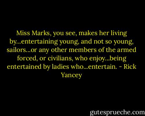 Miss Marks, you see, makes her living by...entertaining young, and not so young, sailors...or any other members of the armed forced, or civilians, who enjoy...being entertained by ladies who...entertain. - Rick Yancey
