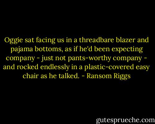 Oggie sat facing us in a threadbare blazer and pajama bottoms, as if he'd been expecting company - just not pants-worthy company - and rocked endlessly in a plastic-covered easy chair as he talked. - Ransom Riggs