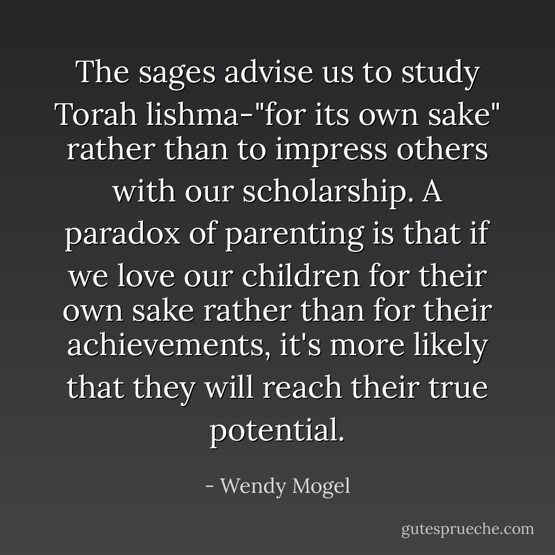 The sages advise us to study Torah lishma-"for its own sake" rather than to impress others with our scholarship. A paradox of parenting is that if we love our children for their own sake rather than for their achievements, it's more likely that they will reach their true potential. - Wendy Mogel