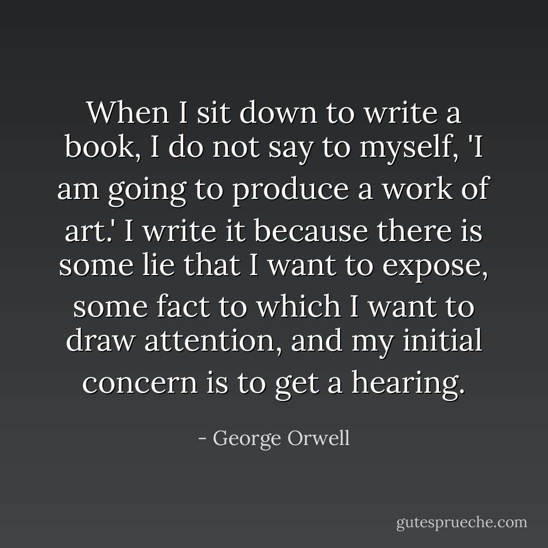 When I sit down to write a book, I do not say to myself, 'I am going to produce a work of art.' I write it because there is some lie that I want to expose, some fact to which I want to draw attention, and my initial concern is to get a hearing. - George Orwell