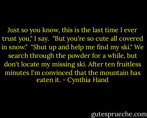 Just so you know, this is the last time I ever trust you," I say. <br />"But you're so cute all covered in snow." <br />"Shut up and help me find my ski." We search through the powder for a while, but don't locate my missing ski. After ten fruitless minutes I'm convinced that the mountain has eaten it. - Cynthia Hand