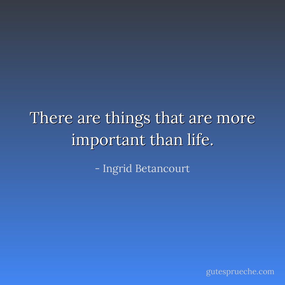 There are things that are more important than life. - Ingrid Betancourt