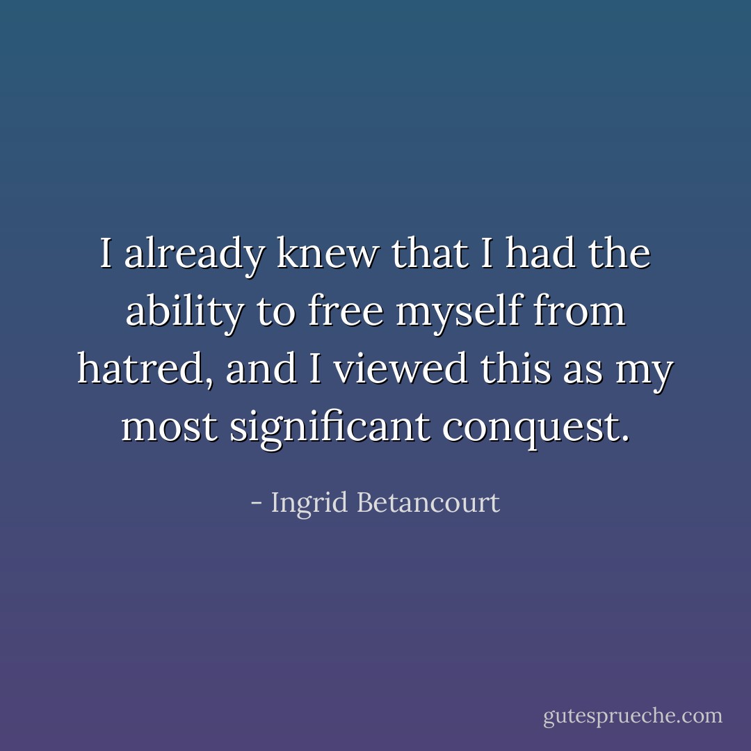 I already knew that I had the ability to free myself from hatred, and I viewed this as my most significant conquest. - Ingrid Betancourt