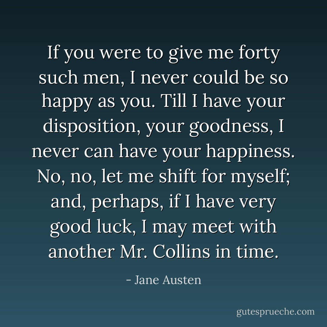 If you were to give me forty such men, I never could be so happy as you. Till I have your disposition, your goodness, I never can have your happiness. No, no, let me shift for myself; and, perhaps, if I have very good luck, I may meet with another Mr. Collins in time. - Jane Austen