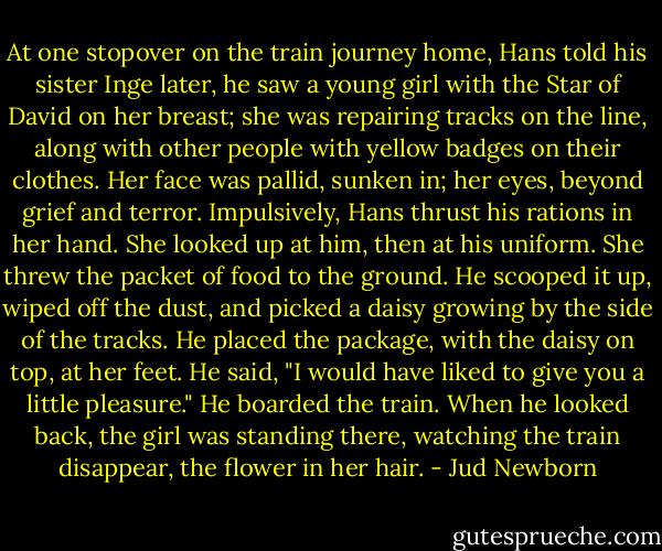 At one stopover on the train journey home, Hans told his sister Inge later, he saw a young girl with the Star of David on her breast; she was repairing tracks on the line, along with other people with yellow badges on their clothes. Her face was pallid, sunken in; her eyes, beyond grief and terror. Impulsively, Hans thrust his rations in her hand. She looked up at him, then at his uniform. She threw the packet of food to the ground.<br />He scooped it up, wiped off the dust, and picked a daisy growing by the side of the tracks. He placed the package, with the daisy on top, at her feet. He said, "I would have liked to give you a little pleasure." He boarded the train.<br />When he looked back, the girl was standing there, watching the train disappear, the flower in her hair. - Jud Newborn