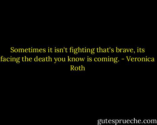 Sometimes it isn't fighting that's brave, its facing the death you know is coming. - Veronica Roth