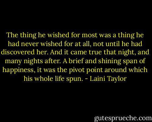 The thing he wished for most was a thing he had never wished for at all, not until he had discovered her. And it came true that night, and many nights after. A brief and shining span of happiness, it was the pivot point around which his whole life spun. - Laini Taylor