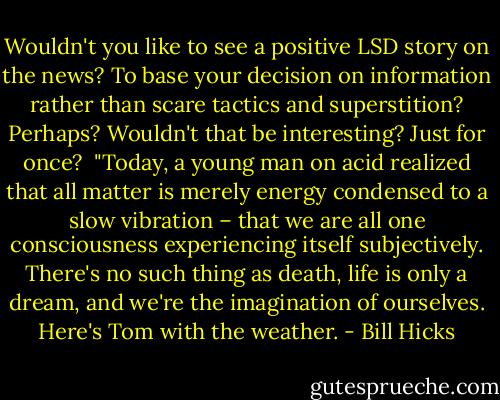 Wouldn't you like to see a positive LSD story on the news? To base your decision on information rather than scare tactics and superstition? Perhaps? Wouldn't that be interesting? Just for once?<br /><br />"Today, a young man on acid realized that all matter is merely energy condensed to a slow vibration – that we are all one consciousness experiencing itself subjectively. There's no such thing as death, life is only a dream, and we're the imagination of ourselves. Here's Tom with the weather. - Bill Hicks
