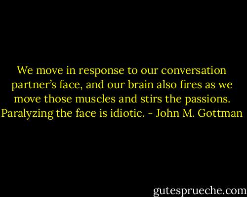 We move in response to our conversation partner’s face, and our brain also fires as we move those muscles and stirs the passions. Paralyzing the face is idiotic. - John M. Gottman