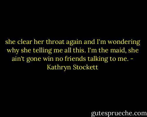 she clear her throat again and I'm wondering why she telling me all this. I'm the maid, she ain't gone win no friends talking to me. - Kathryn Stockett
