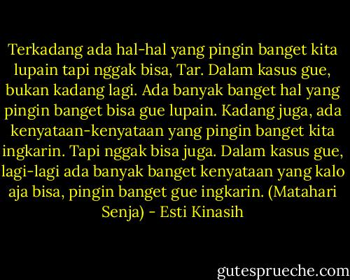 Terkadang ada hal-hal yang pingin banget kita lupain tapi nggak bisa, Tar. Dalam kasus gue, bukan kadang lagi. Ada banyak banget hal yang pingin banget bisa gue lupain. Kadang juga, ada kenyataan-kenyataan yang pingin banget kita ingkarin. Tapi nggak bisa juga. Dalam kasus gue, lagi-lagi ada banyak banget kenyataan yang kalo aja bisa, pingin banget gue ingkarin. (Matahari Senja) - Esti Kinasih