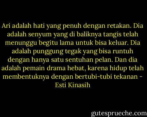 Ari adalah hati yang penuh dengan retakan. Dia adalah senyum yang di baliknya tangis telah menunggu begitu lama untuk bisa keluar. Dia adalah punggung tegak yang bisa runtuh dengan hanya satu sentuhan pelan. Dan dia adalah pemain drama hebat, karena hidup telah membentuknya dengan bertubi-tubi tekanan - Esti Kinasih