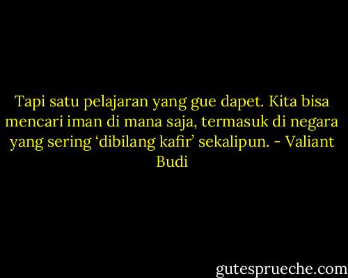 Tapi satu pelajaran yang gue dapet. Kita bisa mencari iman di mana saja, termasuk di negara yang sering ‘dibilang kafir’ sekalipun. - Valiant Budi