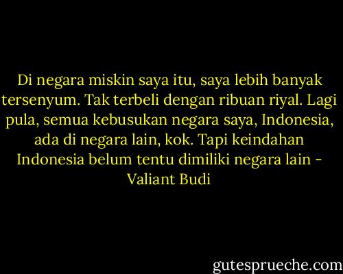 Di negara miskin saya itu, saya lebih banyak tersenyum. Tak terbeli dengan ribuan riyal. Lagi pula, semua kebusukan negara saya, Indonesia, ada di negara lain, kok. Tapi keindahan Indonesia belum tentu dimiliki negara lain - Valiant Budi