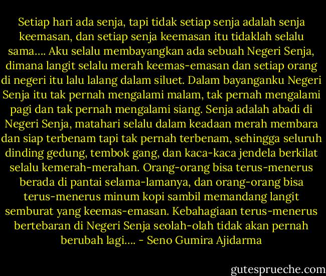 Setiap hari ada senja, tapi tidak setiap senja adalah senja keemasan, dan setiap senja keemasan itu tidaklah selalu sama….<br />Aku selalu membayangkan ada sebuah Negeri Senja, dimana langit selalu merah keemas-emasan dan setiap orang di negeri itu lalu lalang dalam siluet.<br />Dalam bayanganku Negeri Senja itu tak pernah mengalami malam, tak pernah mengalami pagi dan tak pernah mengalami siang.<br />Senja adalah abadi di Negeri Senja, matahari selalu dalam keadaan merah membara dan siap terbenam tapi tak pernah terbenam, sehingga seluruh dinding gedung, tembok gang, dan kaca-kaca jendela berkilat selalu kemerah-merahan.<br />Orang-orang bisa terus-menerus berada di pantai selama-lamanya, dan orang-orang bisa terus-menerus minum kopi sambil memandang langit semburat yang keemas-emasan. Kebahagiaan terus-menerus bertebaran di Negeri Senja seolah-olah tidak akan pernah berubah lagi…. - Seno Gumira Ajidarma