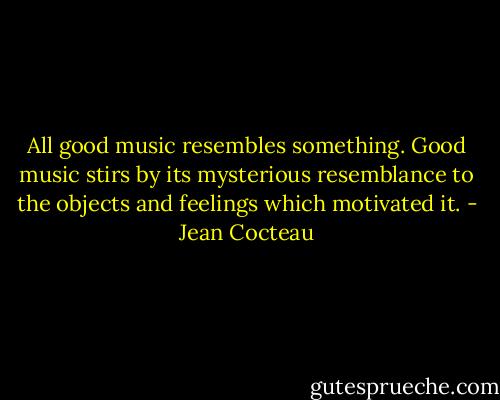 All good music resembles something. Good music stirs by its mysterious resemblance to the objects and feelings which motivated it. - Jean Cocteau