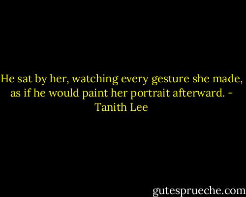 He sat by her, watching every gesture she made, as if he would paint her portrait afterward. - Tanith Lee