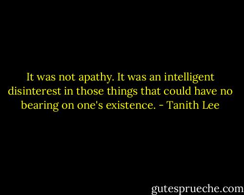 It was not apathy. It was an intelligent disinterest in those things that could have no bearing on one's existence. - Tanith Lee
