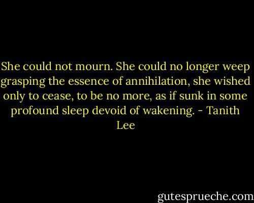 She could not mourn. She could no longer weep grasping the essence of annihilation, she wished only to cease, to be no more, as if sunk in some profound sleep devoid of wakening. - Tanith Lee
