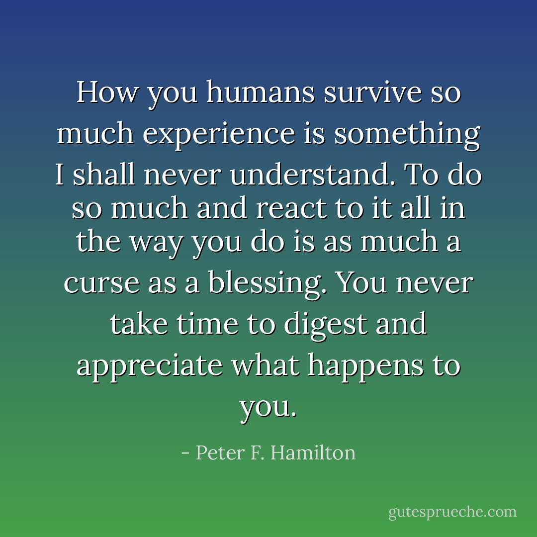 How you humans survive so much experience is something I shall never understand. To do so much and react to it all in the way you do is as much a curse as a blessing. You never take time to digest and appreciate what happens to you. - Peter F. Hamilton