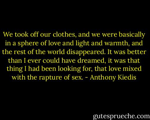 We took off our clothes, and we were basically in a sphere of love and light and warmth, and the rest of the world disappeared. It was better than I ever could have dreamed, it was that thing I had been looking for, that love mixed with the rapture of sex. - Anthony Kiedis